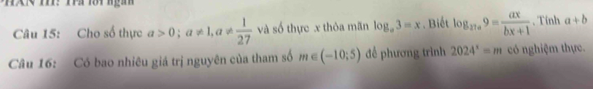 HA T: Tà lôi ngàn 
Câu 15: Cho số thực a>0; a!= 1, a!=  1/27  và số thực x thỏa mãn log _a3=x. Biết log _27a9= ax/bx+1 . Tính a+b
Câu 16: Có bao nhiêu giá trị nguyên của tham số m∈ (-10;5) đề phương trình 2024^x=m có nghiệm thực.