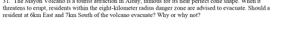 The Mayon Volcano is a tourist attraction in Albay, famous for its hear perfect cone shape. When it 
threatens to erupt, residents within the eight-kilometer radius danger zone are advised to evacuate. Should a 
resident at 6km East and 7km South of the volcano evacuate? Why or why not?