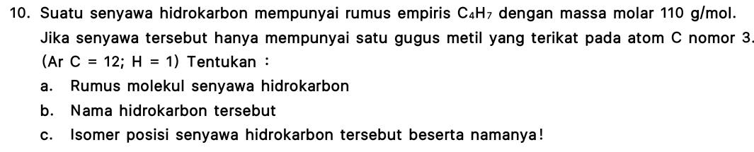 Suatu senyawa hidrokarbon mempunyai rumus empiris C₄H₇ dengan massa molar 110 g/mol. 
Jika senyawa tersebut hanya mempunyai satu gugus metil yang terikat pada atom C nomor 3
(Ar C=12;H=1) Tentukan : 
a. Rumus molekul senyawa hidrokarbon 
b. Nama hidrokarbon tersebut 
c. Isomer posisi senyawa hidrokarbon tersebut beserta namanya!