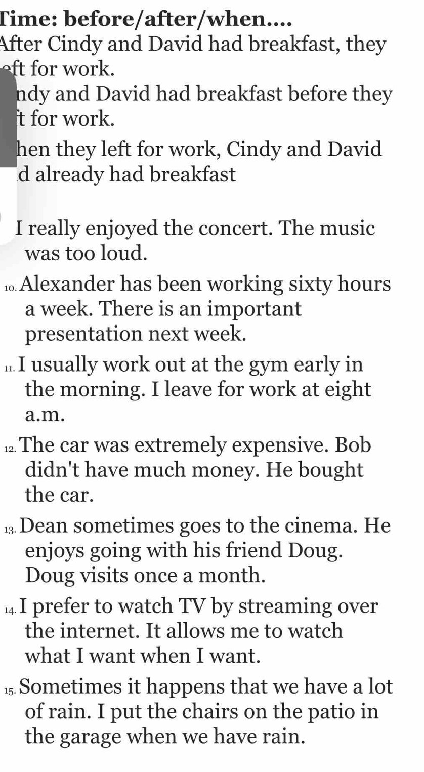 Time: before/after/when.... 
After Cindy and David had breakfast, they 
ork. 
ndy and David had breakfast before they 
t for work. 
hen they left for work, Cindy and David 
d already had breakfast 
I really enjoyed the concert. The music 
was too loud. 
₁ Alexander has been working sixty hours 
a week. There is an important 
presentation next week. 
.. I usually work out at the gym early in 
the morning. I leave for work at eight 
a.m. 
⊥ The car was extremely expensive. Bob 
didn't have much money. He bought 
the car. 
⑫ Dean sometimes goes to the cinema. He 
enjoys going with his friend Doug. 
Doug visits once a month. 
1 I prefer to watch TV by streaming over 
the internet. It allows me to watch 
what I want when I want. 
1Sometimes it happens that we have a lot 
of rain. I put the chairs on the patio in 
the garage when we have rain.