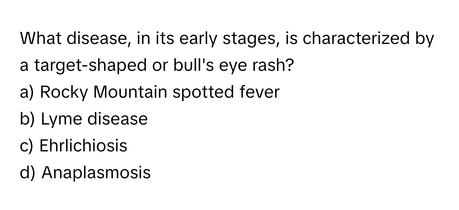 What disease, in its early stages, is characterized by a target-shaped or bull's eye rash? 

a) Rocky Mountain spotted fever 
b) Lyme disease 
c) Ehrlichiosis 
d) Anaplasmosis