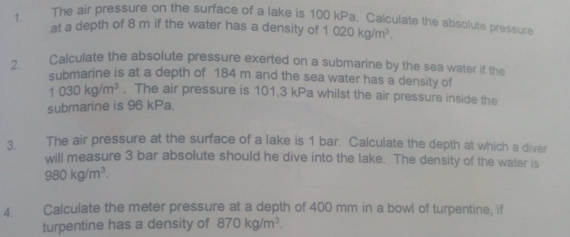 The air pressure on the surface of a lake is 100 kPa. Calculate the absolute pressure 
at a depth of 8 m if the water has a density of 1020kg/m^3. 
2. Calculate the absolute pressure exerted on a submarine by the sea water if the 
submarine is at a depth of 184 m and the sea water has a density of
1030kg/m^3. The air pressure is 101,3 kPa whilst the air pressure inside the 
submarine is 96 kPa. 
3. The air pressure at the surface of a lake is 1 bar. Calculate the depth at which a diver 
will measure 3 bar absolute should he dive into the lake. The density of the water is
980kg/m^3. 
4. Calculate the meter pressure at a depth of 400 mm in a bowl of turpentine, if 
turpentine has a density of 870kg/m^3.