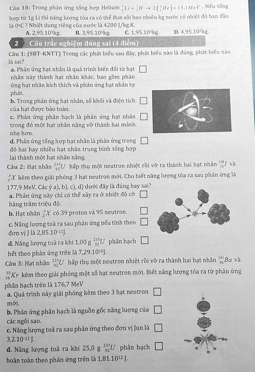 Trong phản ứng tổng hợp Helium _3^(7Li+_1^1Hto 2(_2^4He)+15,1MeV. Nếu tổng
hợp từ 1g Li thì năng lượng tỏa ra có thể đun sôi bao nhiêu kg nước có nhiệt độ ban đầu
là 0^circ)C ? Nhiệt dung riêng của nước là 4200 J/kg.K.
A. 2,95.10⁵kg. B. 3,95.10⁵kg. C. 1,95.10⁵kg. D. 4,95.10^5kg.
2 Câu trắc nghiệm đúng sai (4 điểm)
Câu 1: (SBT-KNTT) Trong các phát biểu sau đây, phát biểu nào là đúng, phát biểu nào
là sai?
a. Phản ứng hạt nhân là quá trình biến đổi từ hạt □
nhân này thành hạt nhân khác, bao gồm phản
ứng hạt nhân kích thích và phản ứng hạt nhân tự
phát.
b. Trong phản ứng hạt nhân, số khối và điện tích □
của hạt được bảo toàn.
c. Phản ứng phân hạch là phản ứng hạt nhân □
trong đó một hạt nhân nặng vỡ thành hai mảnh
nhẹ hơn.
d. Phản ứng tổng hợp hạt nhân là phản ứng trong □
đó hai hay nhiều hạt nhân trung bình tổng hợp
lại thành một hạt nhân nặng.
Câu 2: Hạt nhân _(92)^(235)U hấp thụ một neutron nhiệt rồi vỡ ra thành hai hạt nhân beginarrayr 138 53 endarray I và
beginarrayr A Zendarray X kèm theo giải phóng 3 hạt neutron mới. Cho biết năng lượng tỏa ra sau phản ứng là
177,9 MeV. Các ý a), b), c), d) dưới đây là đúng hay sai?
a. Phản ứng này chỉ có thể xảy ra ở nhiệt độ cỡ V
hàng trăm triệu độ.
b. Hạt nhân _Z^(AX có 39 proton và 95 neutron. □
c. Năng lượng toả ra sau phản ứng nếu tính theo □
đơn villa 2,85.10^-11)J.
d. Năng lượng toả ra khi 1,00 g _(92)^(235)U phân hạch □
hết theo phản ứng trên là 7,29.10¹J.
Câu 3: Hạt nhân _(92)^(235)U hấp thụ một neutron nhiệt rồi vỡ ra thành hai hạt nhân beginarrayr 141 56endarray Ba và
beginarrayr 93 36endarray Kr kèm theo giải phóng một số hạt neutron mới. Biết năng lượng tỏa ra từ phản ứng
phân hạch trên là 176,7 MeV
a. Quá trình này giải phóng kèm theo 3 hạt neutron □
mới.
b. Phản ứng phân hạch là nguồn gốc năng luợng của □
các ngôi sao.
c. Năng lượng toả ra sau phản ứng theo đơn vi Jun là □
3,2.10^(-11)J.
d. Năng lượng toả ra khi 25,0g_(92)^(235)U phân hạch □
hoàn toàn theo phản ứng trên là 1,81.10^(12)J.