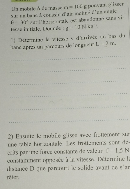 Un mobile A de masse m=100 g pouvant glisser 
sur un banc à coussin d'air incliné d’un angle
θ =30° sur l'horizontale est abandonné sans vi- 
tesse initiale. Donnée : g=10N.kg^(-1). 
1) Détermine la vitesse v d'arrivée au bas du 
banc après un parcours de longueur L=2m. 
_ 
_ 
_ 
_ 
_ 
_ 
2) Ensuite le mobile glisse avec frottement sur 
une table horizontale. Les frottements sont dé- 
crits par une force constante de valeur f=1,5N
constamment opposée à la vitesse. Détermine la 
distance D que parcourt le solide avant de S' ar 
rêter.