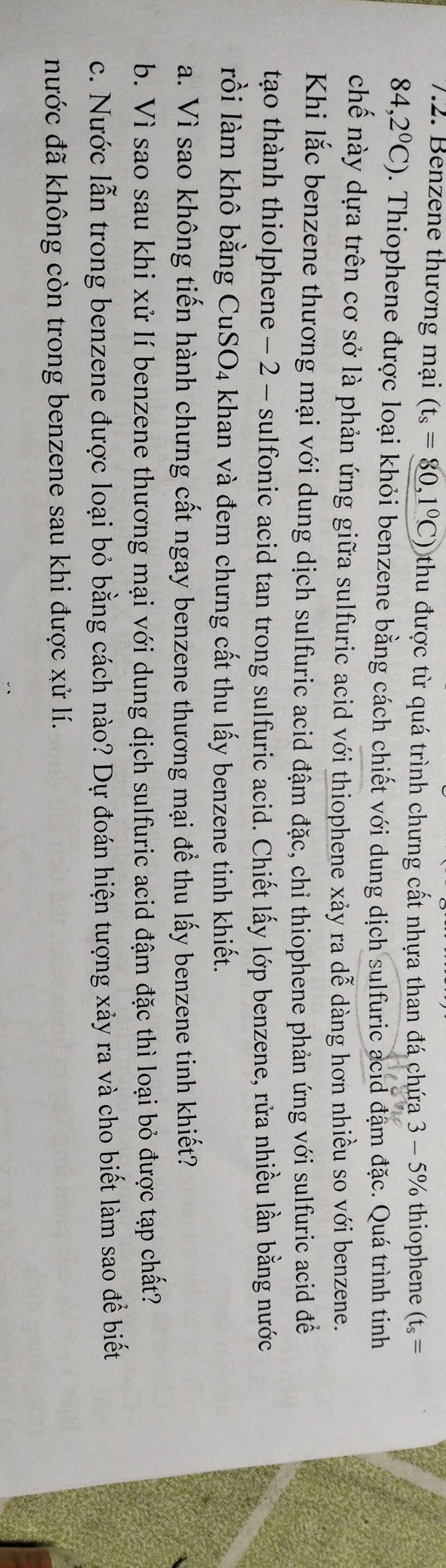 Benzene thương mại (t_s=80,1°C) thu được từ quá trình chưng cất nhựa than đá chứa 3 - 5% thiophene (t_s=
84,2°C). Thiophene được loại khỏi benzene bằng cách chiết với dung dịch sulfuric acid đặm đặc. Quá trình tinh 
chế này dựa trên cơ sở là phản ứng giữa sulfuric acid với thiophene xảy ra dễ dàng hơn nhiều so với benzene. 
Khi lắc benzene thương mại với dung dịch sulfuric acid đậm đặc, chỉ thiophene phản ứng với sulfuric acid đề 
tạo thành thiolphene - 2 - sulfonic acid tan trong sulfuric acid. Chiết lấy lớp benzene, rửa nhiều lần bằng nước 
rồi làm khô bằng CuSO4 khan và đem chưng cất thu lấy benzene tinh khiết. 
a. Vì sao không tiến hành chưng cất ngay benzene thương mại để thu lấy benzene tinh khiết? 
b. Vì sao sau khi xử lí benzene thương mại với dung dịch sulfuric acid đậm đặc thì loại bỏ được tạp chất? 
c. Nước lẫn trong benzene được loại bỏ bằng cách nào? Dự đoán hiện tượng xảy ra và cho biết làm sao để biết 
nước đã không còn trong benzene sau khi được xử lí.