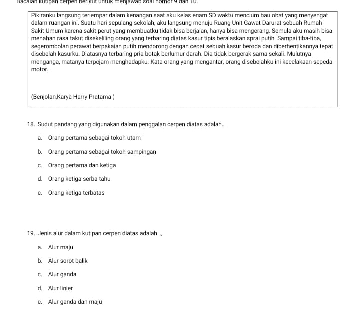 Bacalan kutipan cerpen benkut untuk menjawab soal homor 9 dan 10.
Pikiranku langsung terlempar dalam kenangan saat aku kelas enam SD waktu mencium bau obat yang menyengat
dalam ruangan ini. Suatu hari sepulang sekolah, aku langsung menuju Ruang Unit Gawat Darurat sebuah Rumah
Sakit Umum karena sakit perut yang membuatku tidak bisa berjalan, hanya bisa mengerang. Semula aku masih bisa
menahan rasa takut disekeliling orang yang terbaring diatas kasur tipis beralaskan sprai putih. Sampai tiba-tiba,
segerombolan perawat berpakaian putih mendorong dengan cepat sebuah kasur beroda dan diberhentikannya tepat
disebelah kasurku. Diatasnya terbaring pria botak berlumur darah. Dia tidak bergerak sama sekali. Mulutnya
menganga, matanya terpejam menghadapku. Kata orang yang mengantar, orang disebelahku ini kecelakaan sepeda
motor.
(Benjolan,Karya Harry Pratama )
18. Sudut pandang yang digunakan dalam penggalan cerpen diatas adalah...
a. Orang pertama sebagai tokoh utam
b. Orang pertama sebagai tokoh sampingan
c. Orang pertama dan ketiga
d. Orang ketiga serba tahu
e. Orang ketiga terbatas
19. Jenis alur dalam kutipan cerpen diatas adalah...,
a. Alur maju
b. Alur sorot balik
c. Alur ganda
d. Alur linier
e. Alur ganda dan maju