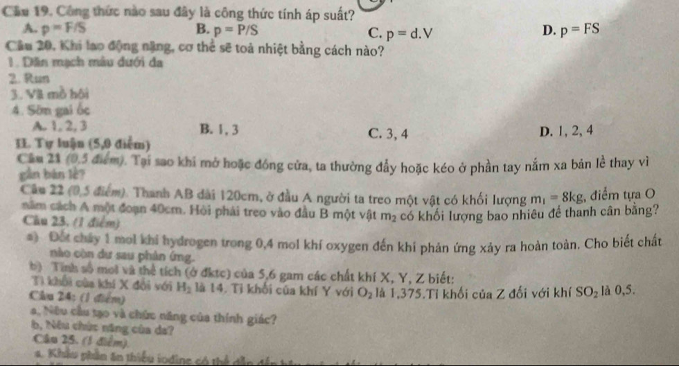 Cầu 19. Công thức nào sau đây là công thức tính áp suất?
D.
A. p=F/S B. p=P/S C. p=d.V p=FS
Câu 20, Khi lạo động nặng, cơ thể sẽ toả nhiệt bằng cách nào?
1. Dăn mạch màu dưới da
2. Run
3. Vil mồ hội
4. Sôn gai ốc
A. 1,2,3 B. 1, 3 C. 3, 4 D. 1, 2, 4
II. Tự luận (5,0 điểm)
Cầm 21 (0,5 điểm). Tại sao khi mở hoặc đóng cửa, ta thường đẩy hoặc kéo ở phần tay nắm xa bản lễ thay về
gàn bàn lè?
Câu 22 (0,5 điểm). Thanh AB đài 120cm, ở đầu A người ta treo một vật có khối lượng m_1=8kg;, điểm tựa O
năm cách A một đoạn 40cm. Hòi phải treo vào đầu B một vật m_2 có khối lượng bao nhiêu để thanh cân bằng?
Câu 23. (1 điểm)
a) Đốt cháy 1 mol khi hydrogen trong 0,4 mol khí oxygen đến khi phản ứng xảy ra hoàn toàn. Cho biết chất
nào còn dư sau phản ứmg.
b) Tính số moi và thể tích (ở đktc) của 5,6 gam các chất khí X, Y, Z biết:
Tì khổi của khí X đổi với H_2 là 14. Tỉ khối của khí Y với O_2
Câu 24: (1 điểm) là 1,375.Tỉ khối của Z đối với khí SO_2 là 0,5.
a, Nữu cầu tạo và chức năng của thính giác?
b, Nêu chức năng cùa da?
Câu 25. (1 điểm).
. Khâu phần ăn thiểu lodine có thể  dẫ g