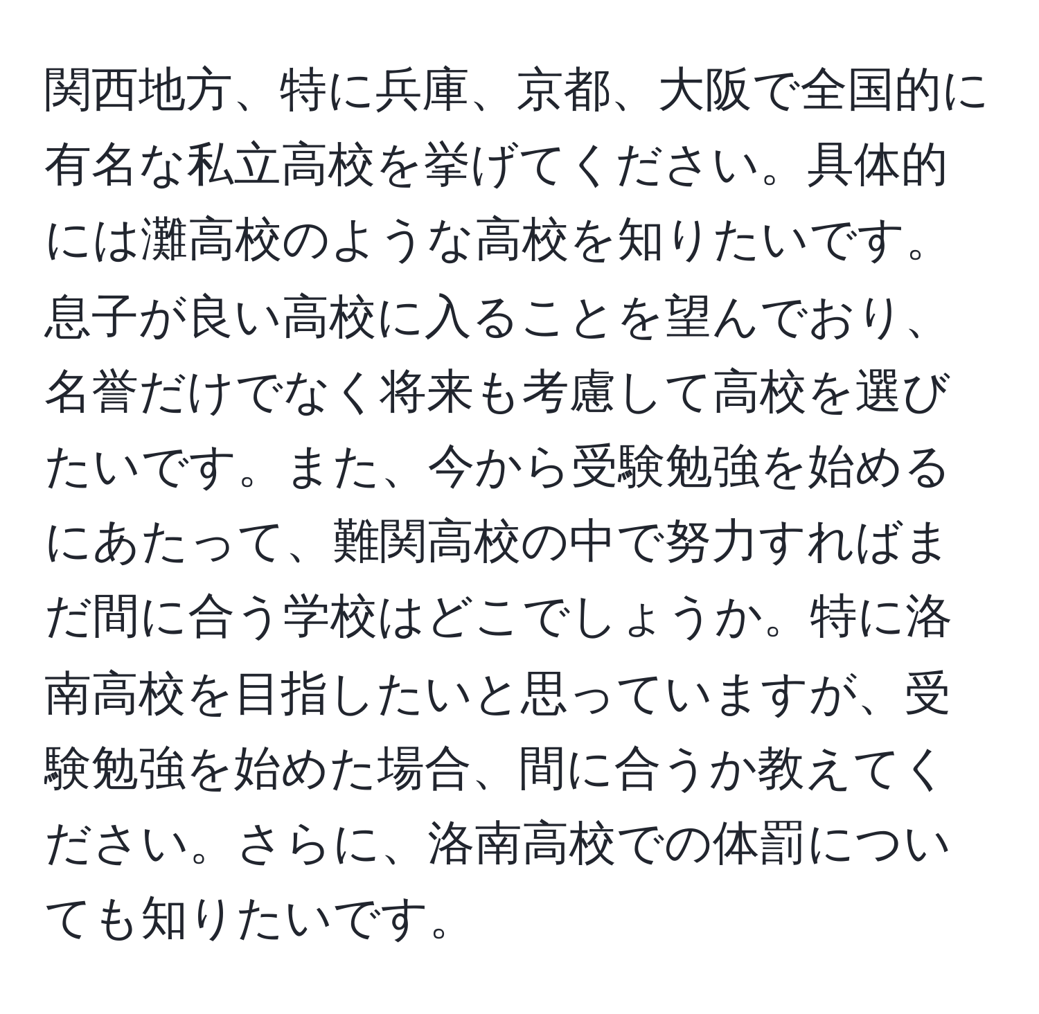 関西地方、特に兵庫、京都、大阪で全国的に有名な私立高校を挙げてください。具体的には灘高校のような高校を知りたいです。息子が良い高校に入ることを望んでおり、名誉だけでなく将来も考慮して高校を選びたいです。また、今から受験勉強を始めるにあたって、難関高校の中で努力すればまだ間に合う学校はどこでしょうか。特に洛南高校を目指したいと思っていますが、受験勉強を始めた場合、間に合うか教えてください。さらに、洛南高校での体罰についても知りたいです。