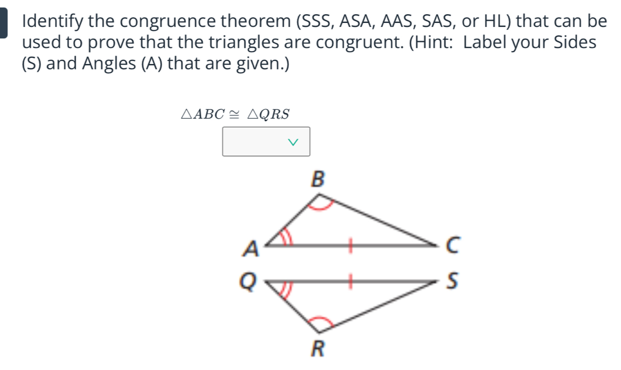 Identify the congruence theorem (SSS, ASA, AAS, SAS, or HL) that can be 
used to prove that the triangles are congruent. (Hint: Label your Sides 
(S) and Angles (A) that are given.)
△ ABC≌ △ QRS° vee