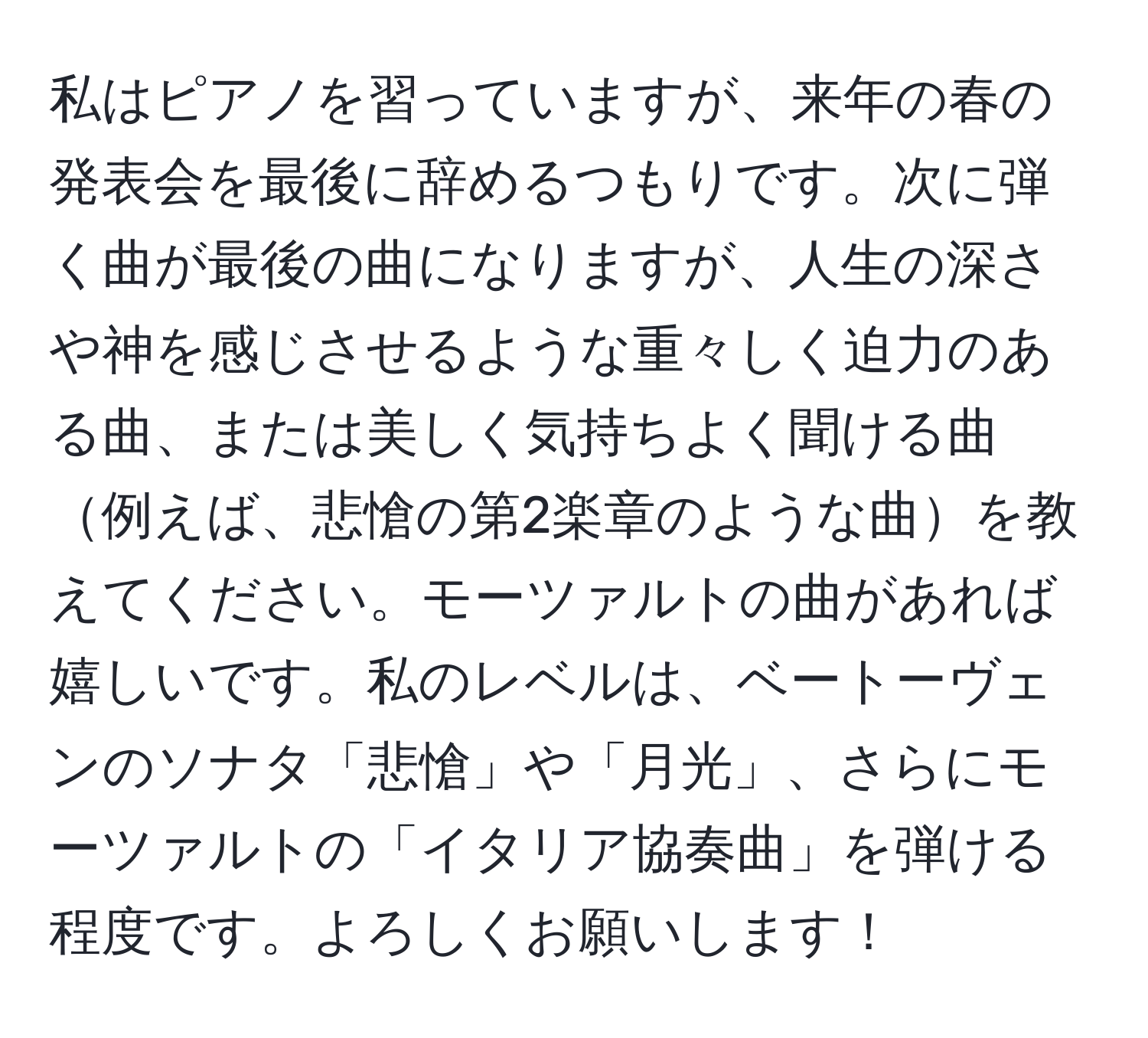 私はピアノを習っていますが、来年の春の発表会を最後に辞めるつもりです。次に弾く曲が最後の曲になりますが、人生の深さや神を感じさせるような重々しく迫力のある曲、または美しく気持ちよく聞ける曲例えば、悲愴の第2楽章のような曲を教えてください。モーツァルトの曲があれば嬉しいです。私のレベルは、ベートーヴェンのソナタ「悲愴」や「月光」、さらにモーツァルトの「イタリア協奏曲」を弾ける程度です。よろしくお願いします！