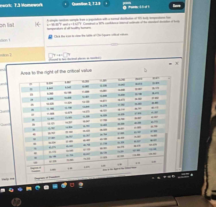 ework: 7.3 Homework Question 2, 7.3.9 points Save 
Points: 0.5 of 1 
A simple random sample from a population with a normal distribution of 125 body temperatures ha 
on list and s=0.63°F Construct a 98% confidence interval estimate of the stundard deviation of boty
overline x=98.80°F
tomperature of all healthy humans. 
stion 1 Click the icon to view the table of Chi-Square crilical values. 
istion 2
□°F
(Round to two decimal places as needed.) 
est 
the right of the critical value 
uest 
Quesh 
Quest 
Quest 
Help me Degrees