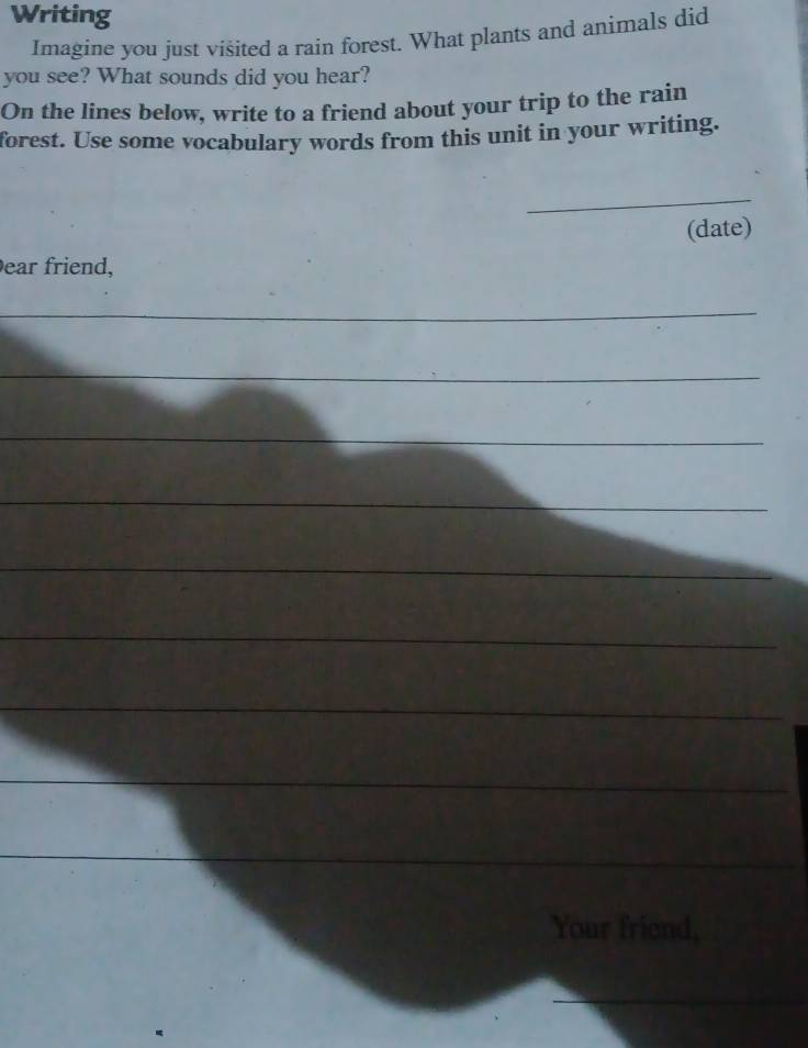 Writing 
Imagine you just visited a rain forest. What plants and animals did 
you see? What sounds did you hear? 
On the lines below, write to a friend about your trip to the rain 
forest. Use some vocabulary words from this unit in your writing. 
_ 
(date) 
ear friend, 
_ 
_ 
_ 
_ 
_ 
_ 
_ 
_ 
_ 
__ 
_ 
_ 
_ 
__ 
_ 
Your friend, 
_