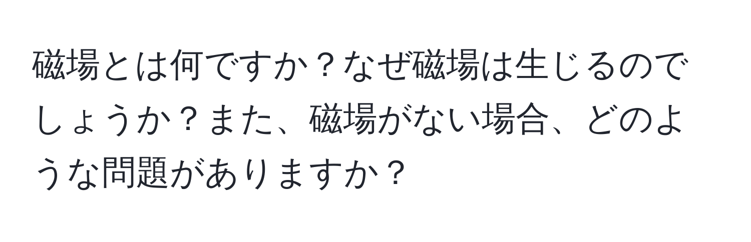 磁場とは何ですか？なぜ磁場は生じるのでしょうか？また、磁場がない場合、どのような問題がありますか？