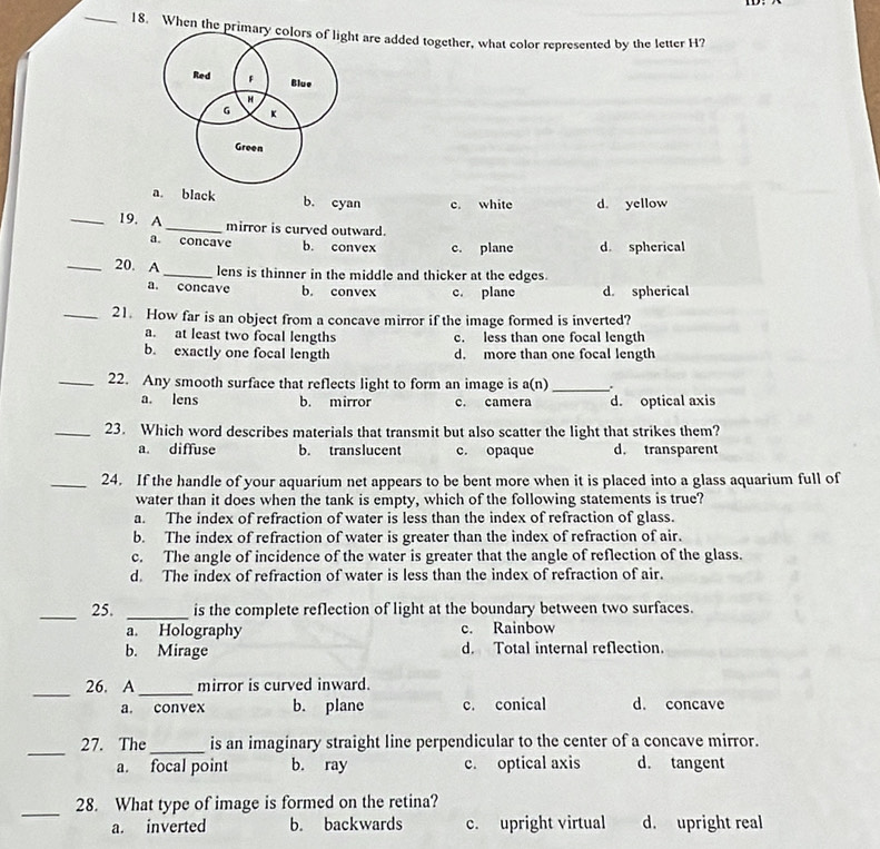 When the primart are added together, what color represented by the letter H?
a. black b. cyan c. white d. yellow
_19. A _mirror is curved outward.
a. concave b. convex c. plane d. spherical
_20. A _lens is thinner in the middle and thicker at the edges.
a. concave b. convex c. plane d. spherical
_21. How far is an object from a concave mirror if the image formed is inverted?
a. at least two focal lengths c. less than one focal length
b. exactly one focal length d. more than one focal length
_22. Any smooth surface that reflects light to form an image is a(n) _
a. lens b. mirror c. camera d. optical axis
_23. Which word describes materials that transmit but also scatter the light that strikes them?
a. diffuse b. translucent c. opaque d. transparent
_24. If the handle of your aquarium net appears to be bent more when it is placed into a glass aquarium full of
water than it does when the tank is empty, which of the following statements is true?
a. The index of refraction of water is less than the index of refraction of glass.
b. The index of refraction of water is greater than the index of refraction of air.
c. The angle of incidence of the water is greater that the angle of reflection of the glass.
d. The index of refraction of water is less than the index of refraction of air.
_25. _is the complete reflection of light at the boundary between two surfaces.
a. Holography c. Rainbow
b. Mirage d. Total internal reflection.
_
26. A _mirror is curved inward.
a. convex b. plane c. conical d. concave
_
27. The _is an imaginary straight line perpendicular to the center of a concave mirror.
a. focal point b. ray c. optical axis d. tangent
_28. What type of image is formed on the retina?
a. inverted b. backwards c. upright virtual d. upright real