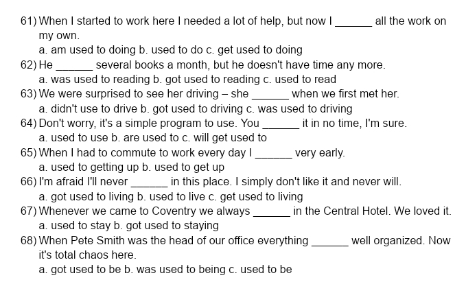 When I started to work here I needed a lot of help, but now I _all the work on
my own.
a. am used to doing b. used to do c. get used to doing
62) He _several books a month, but he doesn't have time any more.
a. was used to reading b. got used to reading c. used to read
63) We were surprised to see her driving - she _when we first met her.
a. didn't use to drive b. got used to driving c. was used to driving
64) Don't worry, it's a simple program to use. You _it in no time, I'm sure.
a. used to use b. are used to c. will get used to
65) When I had to commute to work every day I _very early.
a. used to getting up b. used to get up
66) I'm afraid I'll never _in this place. I simply don't like it and never will.
a. got used to living b. used to live c. get used to living
67) Whenever we came to Coventry we always_ in the Central Hotel. We loved it.
a. used to stay b. got used to staying
68) When Pete Smith was the head of our office everything_ well organized. Now
it's total chaos here.
a. got used to be b. was used to being c. used to be