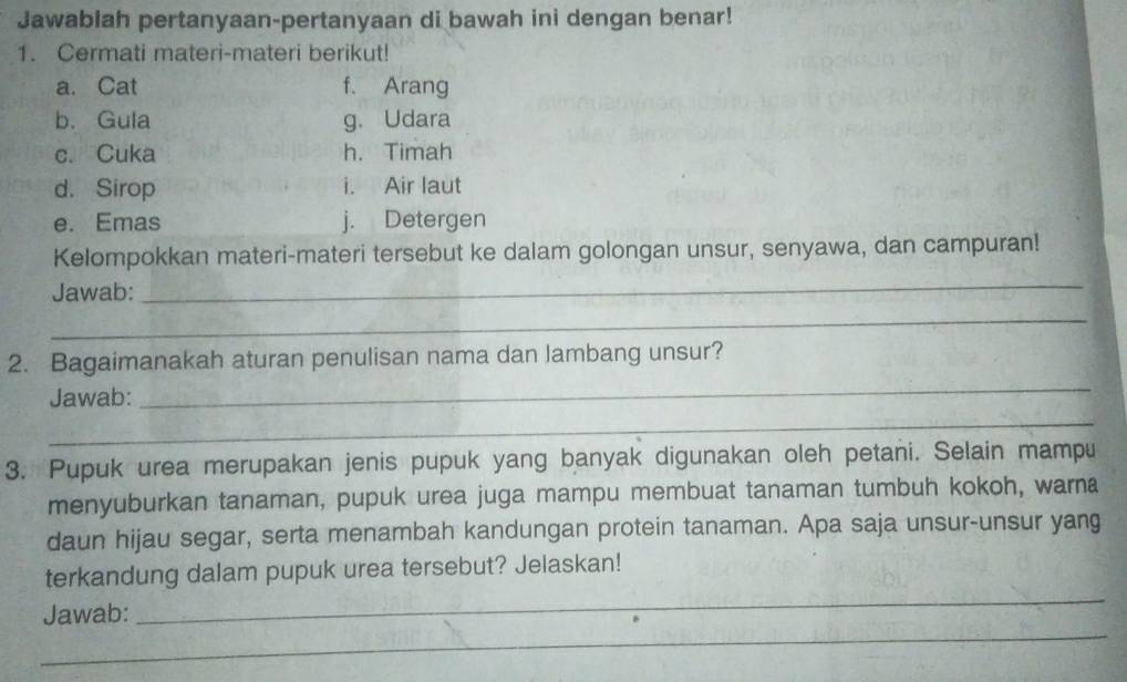 Jawablah pertanyaan-pertanyaan di bawah ini dengan benar! 
1. Cermati materi-materi berikut! 
a. Cat f. Arang 
b. Gula g. Udara 
c. Cuka h. Timah 
d. Sirop i. Air laut 
e. Emas j. Detergen 
Kelompokkan materi-materi tersebut ke dalam golongan unsur, senyawa, dan campuran! 
Jawab: 
_ 
_ 
_ 
2. Bagaimanakah aturan penulisan nama dan lambang unsur? 
Jawab: 
_ 
3. Pupuk urea merupakan jenis pupuk yang banyak digunakan oleh petani. Selain mampu 
menyuburkan tanaman, pupuk urea juga mampu membuat tanaman tumbuh kokoh, warna 
daun hijau segar, serta menambah kandungan protein tanaman. Apa saja unsur-unsur yang 
_ 
terkandung dalam pupuk urea tersebut? Jelaskan! 
_ 
Jawab: