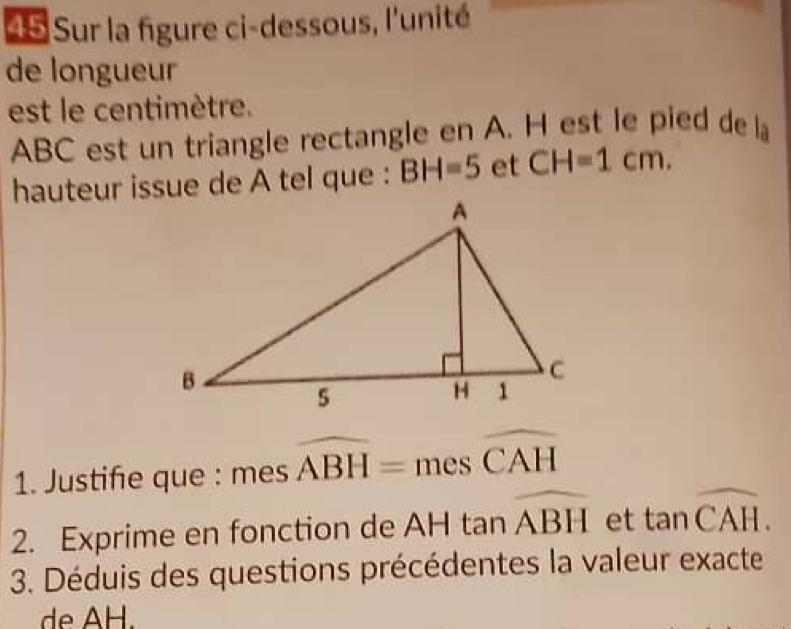 Sur la figure ci-dessous, l'unité 
de longueur 
est le centimètre.
ABC est un triangle rectangle en A. H est le pied de la 
hauteur issue de A tel que : BH=5 et CH=1cm. 
1. Justife que : 1 es widehat ABH=meswidehat CAH
es 
2. Exprime en fonction de AH tan widehat ABH et tan overline CAH. 
3. Déduis des questions précédentes la valeur exacte 
de AH.