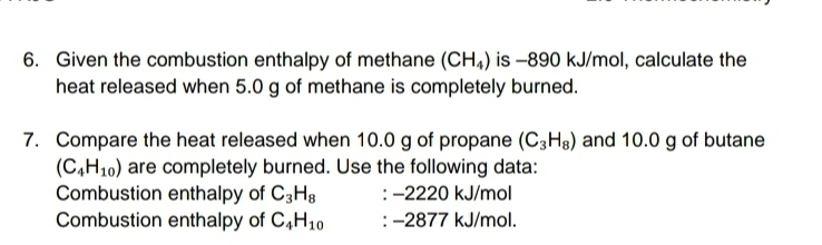 Given the combustion enthalpy of methane (CH_4) is -890 kJ/mol, calculate the 
heat released when 5.0 g of methane is completely burned. 
7. Compare the heat released when 10.0 g of propane (C_3H_8) and 10.0 g of butane
(C_4H_10) are completely burned. Use the following data: 
Combustion enthalpy of C_3H_8 : −2220 kJ/mol
Combustion enthalpy of C_4H_10 : −2877 kJ/mol.