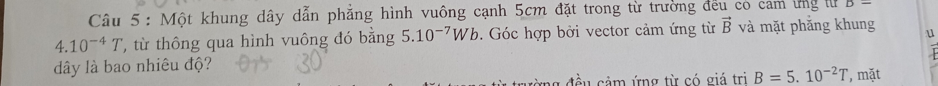 Một khung dây dẫn phẳng hình vuông cạnh 5cm đặt trong từ trường đếu có cam ưng t B=
4. 10^(-4)T ' từ thông qua hình vuông đó bằng 5.10^(-7)Wb. Góc hợp bởi vector cảm ứng từ vector B và mặt phắng khung 
u 
dây là bao nhiêu độ? 
đều cảm ứng từ có giá tri B=5.10^(-2)T , mặt