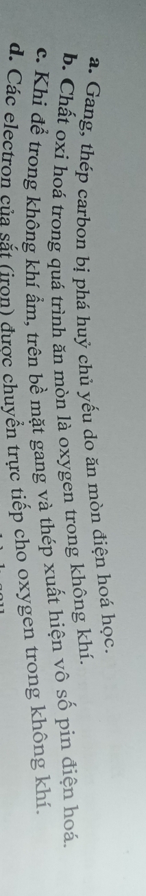 a. Gang, thép carbon bị phá huỷ chủ yếu do ăn mòn điện hoá học.
b. Chất oxi hoá trong quá trình ăn mòn là oxygen trong không khí.
c. Khi để trong không khí ẩm, trên bề mặt gang và thép xuất hiện vô số pin điện hoá.
d. Các electron của sắt (iron) được chuyển trực tiếp cho oxygen trong không khí.