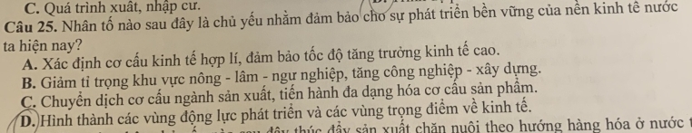 C. Quá trình xuât, nhập cư.
Câu 25. Nhân tố nào sau đây là chủ yếu nhằm đảm bảo cho sự phát triển bền vững của nền kinh tế nước
ta hiện nay?
A. Xác định cơ cấu kinh tế hợp lí, đảm bảo tốc độ tăng trưởng kinh tế cao.
B. Giảm tỉ trọng khu vực nông - lâm - ngự nghiệp, tăng công nghiệp - xây dựng.
C. Chuyển dịch cơ cấu ngành sản xuất, tiến hành đa dạng hóa cơ cầu sản phẩm.
D. Hình thành các vùng động lực phát triển và các vùng trọng điểm về kinh tế.
t đ y sản xuất chăn nuôi theo hướng hàng hóa ở nước :