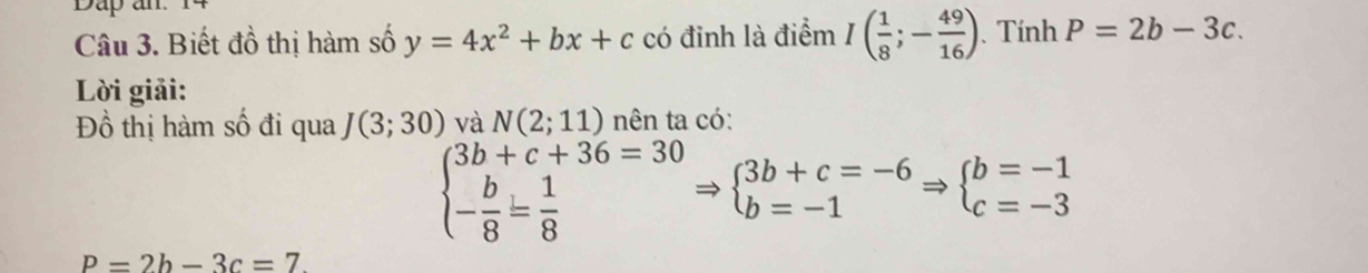 Dap an 
Câu 3. Biết đồ thị hàm số y=4x^2+bx+c có đỉnh là điểm I( 1/8 ;- 49/16 ). Tính P=2b-3c. 
Lời giải: 
Đồ thị hàm số đi qua J(3;30) và N(2;11) nên ta có:
beginarrayl 3b+c+36=30 - b/8 = 1/8 endarray. beginarrayl 3b+c=-6 b=-1endarray.  Rightarrow beginarrayl b=-1 c=-3endarray.
P=2b-3c=7