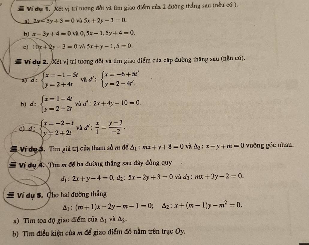 # Ví dụ 1. Xét vị trí tương đối và tìm giao điểm của 2 đường thẳng sau (nếu có ).
a) 2x-5y+3=0 và 5x+2y-3=0.
b) x-3y+4=0 và 0,5x-1,5y+4=0.
c) 10x+2y-3=0 và 5x+y-1,5=0.
# Ví dụ 2. Xét vị trí tương đối và tìm giao điểm của cặp đường thẳng sau (nếu có).
và d':beginarrayl x=-6+5t' y=2-4t'.endarray.
a) d :beginarrayl x=-1-5t y=2+4tendarray. ^circ 
b) d:beginarrayl x=1-4t y=2+2tendarray. và d':2x+4y-10=0.
c) d:beginarrayl x=-2+t y=2+2tendarray. và d': x/1 = (y-3)/-2 .
Ví du 3. Tìm giá trị của tham số m để △ _1:mx+y+8=0 và △ _2:x-y+m=0 vuông góc nhau.
# Ví dụ 4. Tìm m để ba đường thẳng sau đây đồng quy
d_1:2x+y-4=0,d_2:5x-2y+3=0 và d_3:mx+3y-2=0.
# Ví dụ 5. Cho hai đường thẳng
△ _1:(m+1)x-2y-m-1=0;△ _2:x+(m-1)y-m^2=0.
a) Tìm tọa độ giao điểm của △ _1 và △ _2.
b) Tìm điều kiện của m để giao điểm đó nằm trên trục Oy.