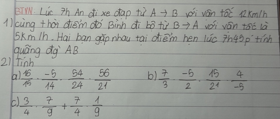 BTW. Luc Zh An di xe dap tù A-B i ván tóc µ2Km/h
1cùng thòi dièm do Binn ¢ì bó tù B→A vói ván tóc là
Skm/h. Hai ban gàp nhau tai dièm hen luc th45ptinh
guáng dg `AB
2) tinh
b)
a)  16/15 ·  (-5)/14 ·  54/24 ·  56/21   7/3 ·  (-5)/2 ·  15/21 ·  4/-5 
C  3/4 ·  7/9 + 7/4 ·  1/9 