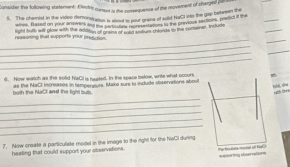 consider the following statement: Electric current is the consequence of the movement of charged paruc 
_ 
_ 
5. The chemist in the video demonstration is about to pour grains of solid NaCI into the gap between the 
_ 
wires. Based on your answers and the particulate representations to the previous sections, predict if the 
light bulb will glow with the addition of grains of solid sodium chloride to the container. Include 
__ 
reasoning that supports your prediction. 
_ 
_ 
_ 
_ 
6. Now watch as the solid NaCl is heated. In the space below, write what occurs 
on. 
as the NaCI increases in temperature. Make sure to include observations about 
hild, she 
both the NaCl and the light bulb. ath thre 
_ 
_ 
_ 
_ 
_ 
7. Now create a particulate model in the image to the right for the NaCl during 
heating that could support your observations. 
supporting observations