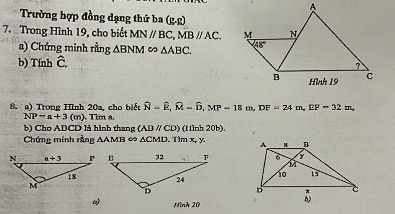 Trường hợp đồng dạng thứ ba (g.g)
7. Trong Hình 19, cho biết MN//BC,MB//AC.
a) Chứng minh rằng △ BNM △ ABC.
b) Tính hat C.
8. a) Trong Hình 20a, cho biết widehat N=widehat E,widehat M=widehat D,MP=18m,DF=24m,EF=32m,
NP=a+3(m) ). Tim a.
b) Cho ABCD là hình thang (ABparallel CD) (Hình 20b).
Chứng minh rằng △ AMB c △ CMD. Tìm x, y.
 
a)
Hình 20