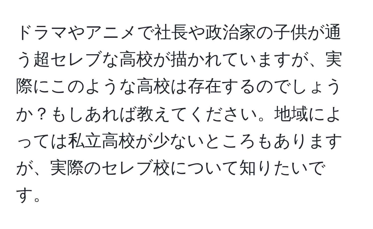 ドラマやアニメで社長や政治家の子供が通う超セレブな高校が描かれていますが、実際にこのような高校は存在するのでしょうか？もしあれば教えてください。地域によっては私立高校が少ないところもありますが、実際のセレブ校について知りたいです。