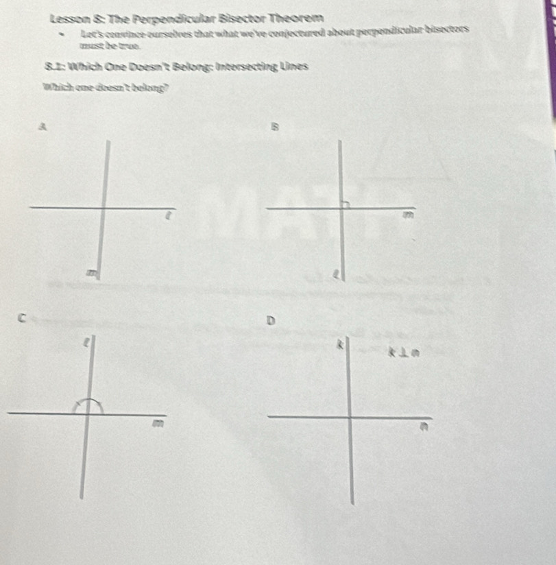 Lesson 8: The Perpendicular Bisector Theorem
Let's convince ourselves that what we've conjectured about perpondicular bisectors
must be truo.
8.1: Which One Doesn't Belong: Intersecting Lines
Which one doesn't belong?
A
B
m
C
D
R