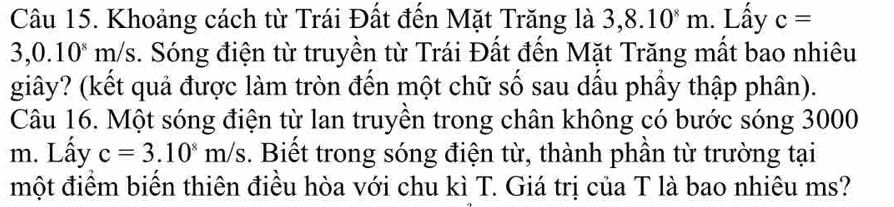 Khoảng cách từ Trái Đất đến Mặt Trăng là 3,8.10^8m. Lấy c=
3,0.10^8 m/s. Sóng điện từ truyền từ Trái Đất đến Mặt Trăng mất bao nhiêu 
giây? (kết quả được làm tròn đến một chữ số sau dầu phầy thập phân). 
Câu 16. Một sóng điện từ lan truyền trong chân không có bước sóng 3000
m. Lấy c=3.10^8m/s. Biết trong sóng điện từ, thành phần từ trường tại 
một điểm biến thiên điều hòa với chu kì T. Giá trị của T là bao nhiêu ms?