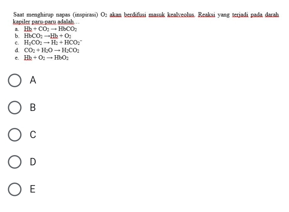 Saat menghirup napas (inspirasi) O_2 akan berdifusi masuk kealveolus. Reaksi yang terjadi pada darah
kapiler paru-paru adalah…
a. Hb+CO_2to HbCO_2
b. HbCO_2to Hb+O_2
C. H_2CO_2to H_2+HCO_2^(-
d. CO_2)+H_2Oto H_2CO_2
e. Hb+O_2to HbO_2
A
B
C
D
E