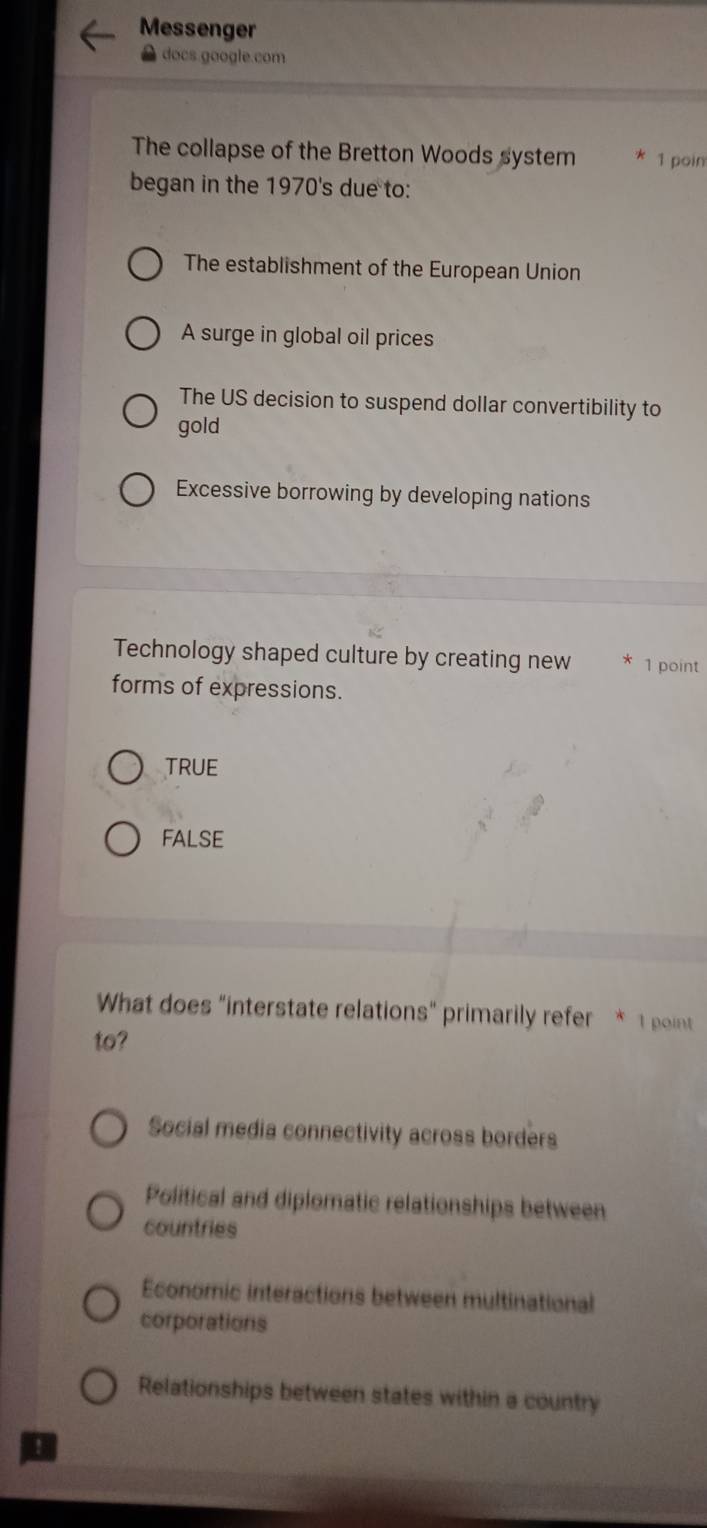 Messenger
docs google.com
The collapse of the Bretton Woods system 1 poin
began in the 1970's due to:
The establishment of the European Union
A surge in global oil prices
The US decision to suspend dollar convertibility to
gold
Excessive borrowing by developing nations
Technology shaped culture by creating new 1 point
forms of expressions.
TRUE
fAlse
What does "interstate relations" primarily refer * 1 pint
to?
Social media connectivity across borders
Political and diplomatic relationships between
countries
Economic interactions between multinational
corporations
Relationships between states within a country
!