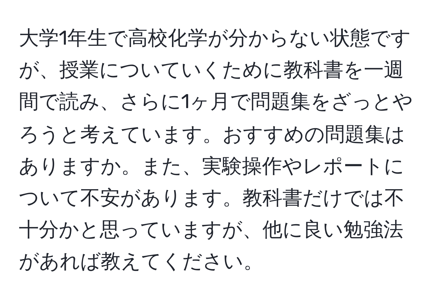 大学1年生で高校化学が分からない状態ですが、授業についていくために教科書を一週間で読み、さらに1ヶ月で問題集をざっとやろうと考えています。おすすめの問題集はありますか。また、実験操作やレポートについて不安があります。教科書だけでは不十分かと思っていますが、他に良い勉強法があれば教えてください。