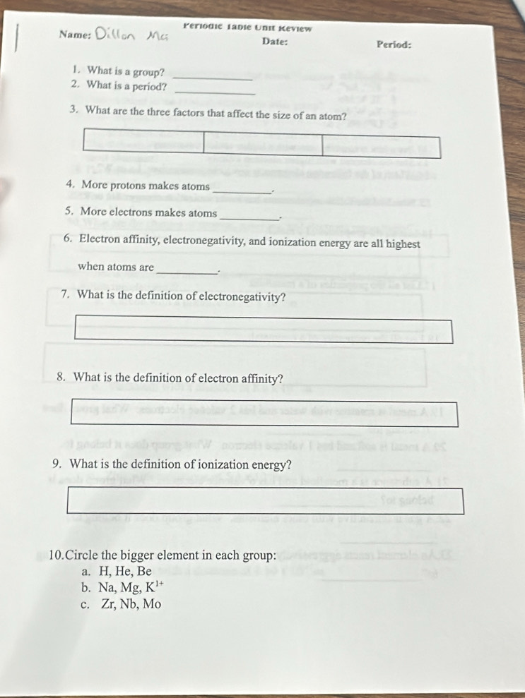 Periodic Tadie Unit Keview 
Name: Date: Period: 
1. What is a group? 
_ 
2. What is a period? 
_ 
3. What are the three factors that affect the size of an atom? 
4. More protons makes atoms _. 
5. More electrons makes atoms _. 
6. Electron affinity, electronegativity, and ionization energy are all highest 
when atoms are _. 
7. What is the definition of electronegativity? 
8. What is the definition of electron affinity? 
9. What is the definition of ionization energy? 
10.Circle the bigger element in each group: 
a. H, He, Be
b. Na, Mg, K^(1+)
c. Zr, Nb, Mo