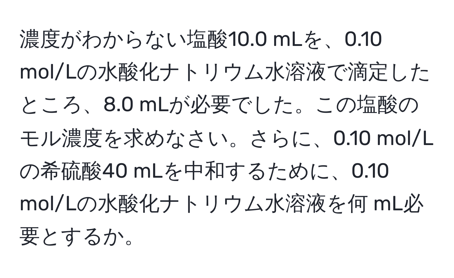 濃度がわからない塩酸10.0 mLを、0.10 mol/Lの水酸化ナトリウム水溶液で滴定したところ、8.0 mLが必要でした。この塩酸のモル濃度を求めなさい。さらに、0.10 mol/Lの希硫酸40 mLを中和するために、0.10 mol/Lの水酸化ナトリウム水溶液を何 mL必要とするか。