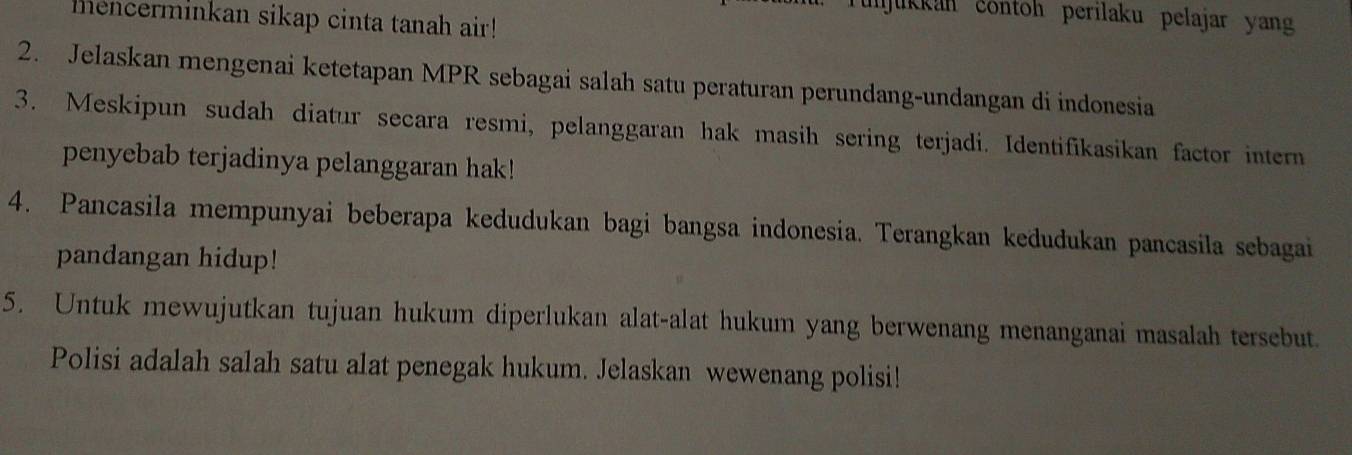 unjukkan contoh perilaku pelajar yang 
mencerminkan sikap cinta tanah air! 
2. Jelaskan mengenai ketetapan MPR sebagai salah satu peraturan perundang-undangan di indonesia 
3. Meskipun sudah diatur secara resmi, pelanggaran hak masih sering terjadi. Identifikasikan factor intern 
penyebab terjadinya pelanggaran hak! 
4. Pancasila mempunyai beberapa kedudukan bagi bangsa indonesia. Terangkan kedudukan pancasila sebagai 
pandangan hidup! 
5. Untuk mewujutkan tujuan hukum diperlukan alat-alat hukum yang berwenang menanganai masalah tersebut. 
Polisi adalah salah satu alat penegak hukum. Jelaskan wewenang polisi!