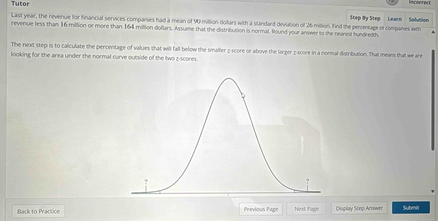 Tutor Incorrect 
Step By Step Learn Solution 
Last year, the revenue for financial services companies had a mean of 90 million dollars with a standard deviation of 26 million. Find the percentage of companies with 
revenue less than 16 million or more than 164 million dollars. Assume that the distribution is normal. Round your answer to the nearest hundredth. 
The next step is to calculate the percentage of values that will fall below the smaller z-score or above the larger z-score in a normal distribution. That means that we are 
looking for the area under the normal curve outside of the two z-scores. 
Back to Practice Previous Page Next Page Display Step Answer Submit