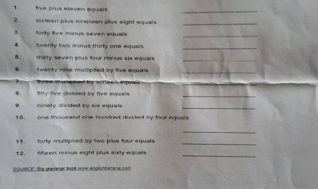 five pius eleven equals 
_ 
2. sixteen plus nineteen plus eight equals _ 
3. forty five minus seven equals 
_ 
4. twenty two minus thirty one equals_ 
5. thirty seven plus four minus six equals _ 
6. twenty nine multiplied by five equals _ 
7. three multiplied by sixteen equals 
8. fifty five divided by five equals _ 
9. ninety divided by six equals _ 
10. one thousand one hundred divided by four equals 
_ 
11. forty multiplied by two plus four equals 
_ 
12. fifteen minus eight plus sixty equals 
_ 
SOURCE: Big grammar book www.englishbanana.com