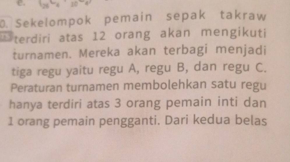 25 - 4 10
0. Sekelompok pemain sepak takraw 
1 terdiri atas 12 orang akan mengikuti 
turnamen. Mereka akan terbagi menjadi 
tiga regu yaitu regu A, regu B, dan regu C. 
Peraturan turnamen membolehkan satu regu 
hanya terdiri atas 3 orang pemain inti dan
1 orang pemain pengganti. Dari kedua belas