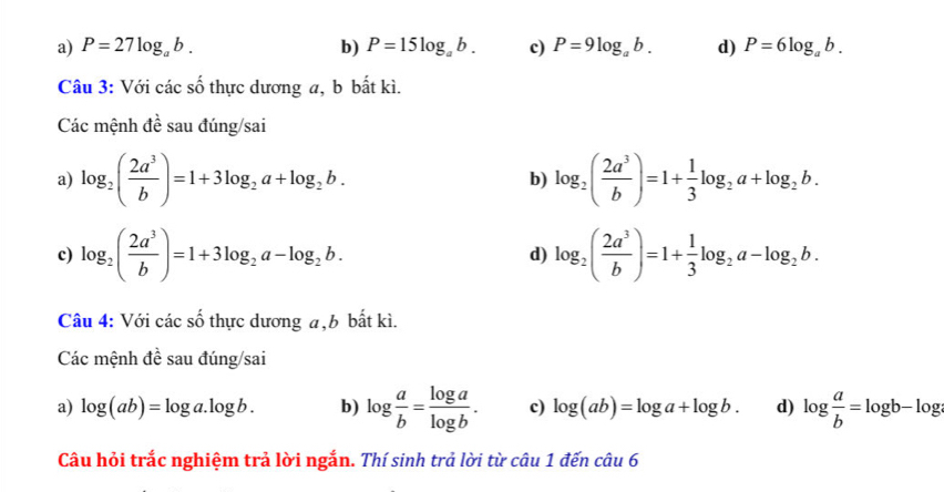 a) P=27log _ab. b) P=15log _ab. c) P=9log _ab. d) P=6log _ab. 
Câu 3: Với các số thực dương a, b bất kì.
Các mệnh đề sau đúng/sai
a) log _2( 2a^3/b )=1+3log _2a+log _2b. b) log _2( 2a^3/b )=1+ 1/3 log _2a+log _2b. 
c) log _2( 2a^3/b )=1+3log _2a-log _2b. log _2( 2a^3/b )=1+ 1/3 log _2a-log _2b. 
d)
Câu 4: Với các số thực dương a, b bất kì.
Các mệnh đề sau đúng/sai
a) log (ab)=log a.log b. b) log  a/b = log a/log b . c) log (ab)=log a+log b. d) log  a/b =log b-log
Câu hỏi trắc nghiệm trả lời ngắn. Thí sinh trả lời từ câu 1 đến câu 6