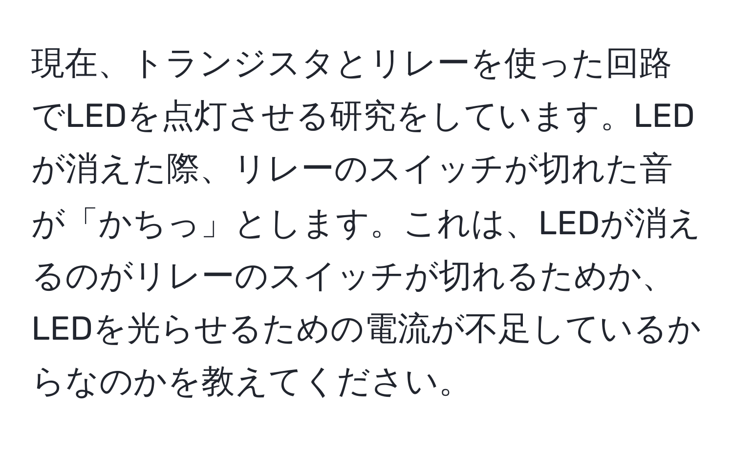 現在、トランジスタとリレーを使った回路でLEDを点灯させる研究をしています。LEDが消えた際、リレーのスイッチが切れた音が「かちっ」とします。これは、LEDが消えるのがリレーのスイッチが切れるためか、LEDを光らせるための電流が不足しているからなのかを教えてください。