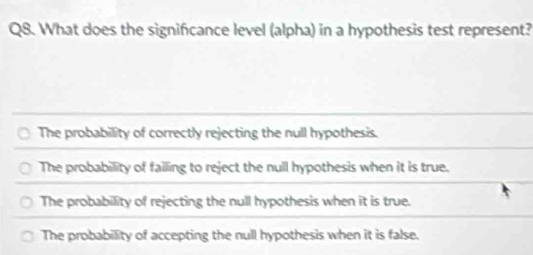 What does the significance level (alpha) in a hypothesis test represent?
The probability of correctly rejecting the null hypothesis.
The probability of failing to reject the null hypothesis when it is true.
The probability of rejecting the null hypothesis when it is true.
The probability of accepting the null hypothesis when it is false.