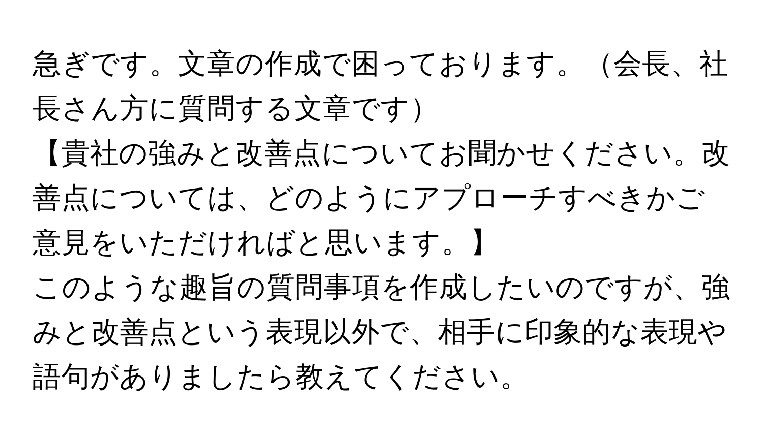 急ぎです。文章の作成で困っております。会長、社長さん方に質問する文章です  
【貴社の強みと改善点についてお聞かせください。改善点については、どのようにアプローチすべきかご意見をいただければと思います。】  
このような趣旨の質問事項を作成したいのですが、強みと改善点という表現以外で、相手に印象的な表現や語句がありましたら教えてください。