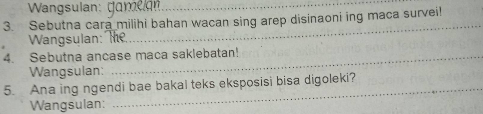 Wangsulan: (_ 
3. Sebutna cara milihi bahan wacan sing arep disinaoni ing maca survei! 
Wangsulan: f 
_ 
4. Sebutna ancase maca saklebatan! 
Wangsulan: 
_ 
5. Ana ing ngendi bae bakal teks eksposisi bisa digoleki? 
Wangsulan: