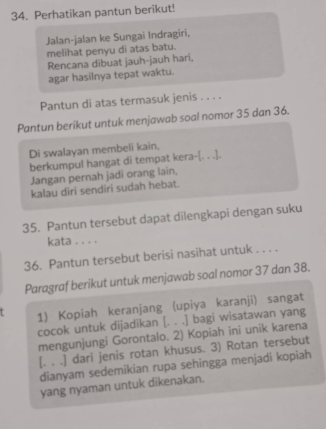 Perhatikan pantun berikut! 
Jalan-jalan ke Sungai Indragiri, 
melihat penyu di atas batu. 
Rencana dibuat jauh-jauh hari, 
agar hasilnya tepat waktu. 
Pantun di atas termasuk jenis . . . . 
Pantun berikut untuk menjawab soal nomor 35 dan 36. 
Di swalayan membeli kain, 
berkumpul hangat di tempat kera-[. . .]. 
Jangan pernah jadi orang lain, 
kalau diri sendiri sudah hebat. 
35. Pantun tersebut dapat dilengkapi dengan suku 
kata . . . . 
36. Pantun tersebut berisi nasihat untuk . . . . 
Paragraf berikut untuk menjawab soal nomor 37 dan 38. 
r 
1) Kopiah keranjang (upiya karanji) sangat 
cocok untuk dijadikan [. . .] bagi wisatawan yang 
mengunjungi Gorontalo. 2) Kopiah ini unik karena 
[. . .] dari jenis rotan khusus. 3) Rotan tersebut 
dianyam sedemikian rupa sehingga menjadi kopiah 
yang nyaman untuk dikenakan.