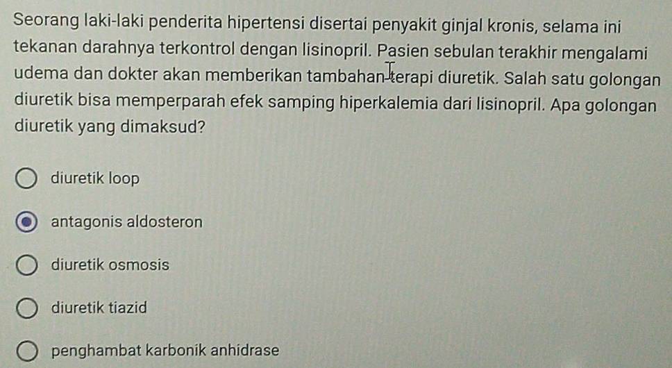 Seorang laki-laki penderita hipertensi disertai penyakit ginjal kronis, selama ini
tekanan darahnya terkontrol dengan lisinopril. Pasien sebulan terakhir mengalami
udema dan dokter akan memberikan tambahan terapi diuretik. Salah satu golongan
diuretik bisa memperparah efek samping hiperkalemia dari lisinopril. Apa golongan
diuretik yang dimaksud?
diuretik loop
antagonis aldosteron
diuretik osmosis
diuretik tiazid
penghambat karbonik anhidrase