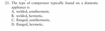 The type of compressor typically found on a domestic
appliance is
A. welded, semihermetic.
B. welded, hermetic.
C. flanged, semihermetic.
D. flanged, hermetic.